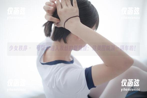 少女秩序 - 晞可带你进入灰丝的新维度：这美图能顶一辆车哟！